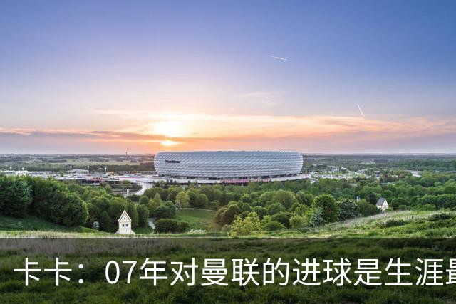 卡卡：07年对曼联的进球是生涯最美好时刻之一，马尔蒂尼就像父亲